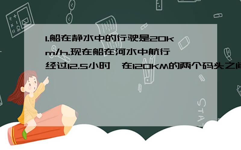 1.船在静水中的行驶是20km/h.现在船在河水中航行,经过12.5小时,在120KM的两个码头之间往返了一次.求河水流