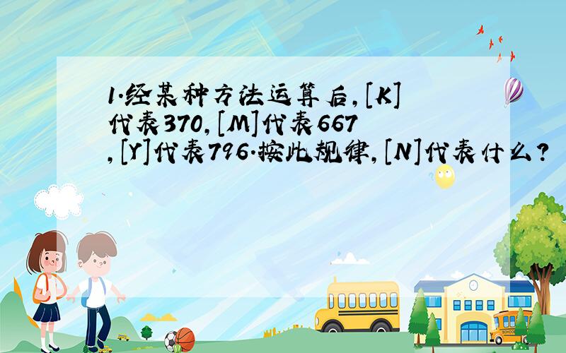 1.经某种方法运算后,[K]代表370,[M]代表667,[Y]代表796.按此规律,[N]代表什么?