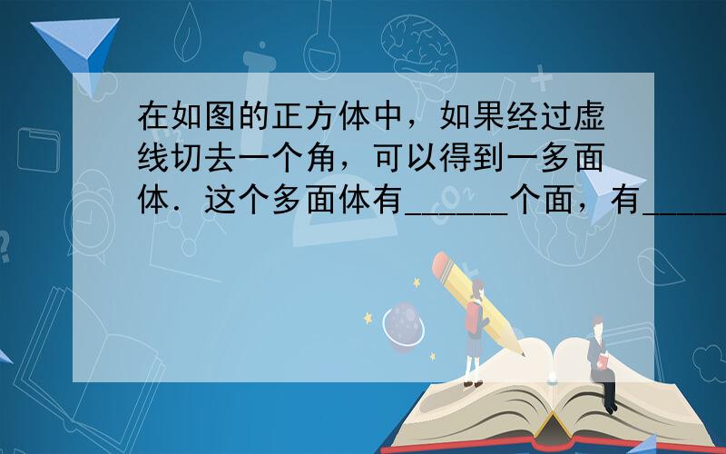 在如图的正方体中，如果经过虚线切去一个角，可以得到一多面体．这个多面体有______个面，有______条棱，有____