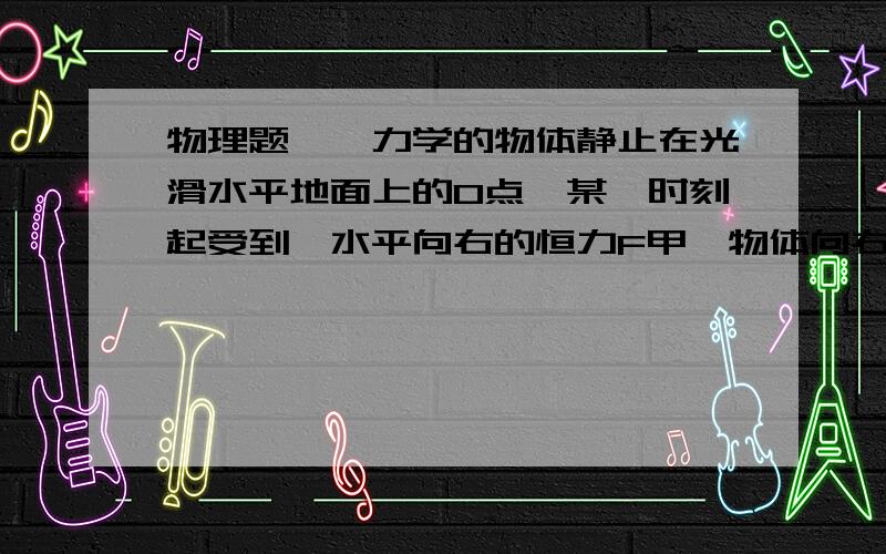 物理题——力学的物体静止在光滑水平地面上的O点,某一时刻起受到一水平向右的恒力F甲,物体向右匀加速运动；一段时间后突然撤