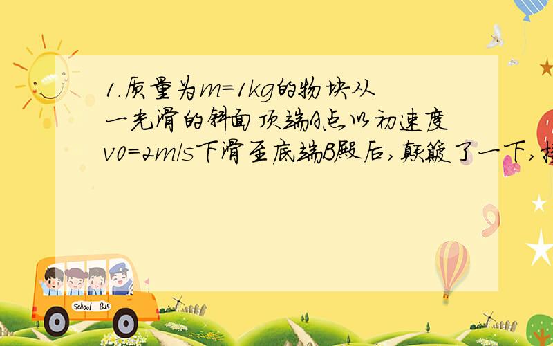 1.质量为m=1kg的物块从一光滑的斜面顶端A点以初速度v0=2m/s下滑至底端B殿后,颠簸了一下,接着沿水平粗糙地面匀