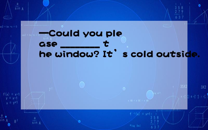 —Could you please ________ the window? It’s cold outside.