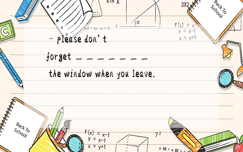 –please don’t forget _______ the window when you leave.