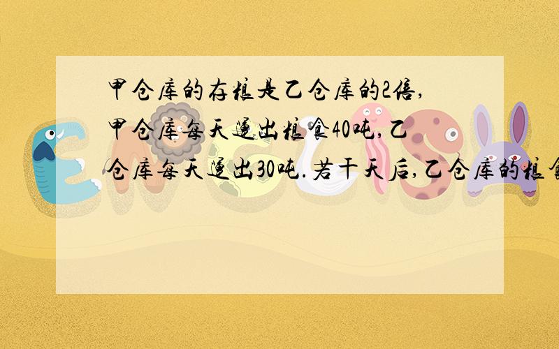 甲仓库的存粮是乙仓库的2倍,甲仓库每天运出粮食40吨,乙仓库每天运出30吨.若干天后,乙仓库的粮食全部运