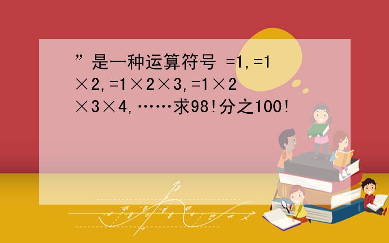 ”是一种运算符号 =1,=1×2,=1×2×3,=1×2×3×4,……求98!分之100!