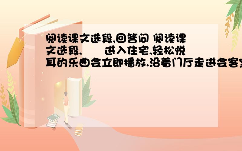 阅读课文选段,回答问 阅读课文选段,　　进入住宅,轻松悦耳的乐曲会立即播放.沿着门厅走进会客室,发现里面只有几件家具.原