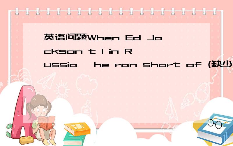 英语问题When Ed Jackson t 1 in Russia, he ran short of (缺少)money