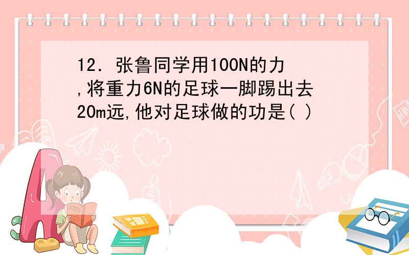 12．张鲁同学用100N的力,将重力6N的足球一脚踢出去20m远,他对足球做的功是( )