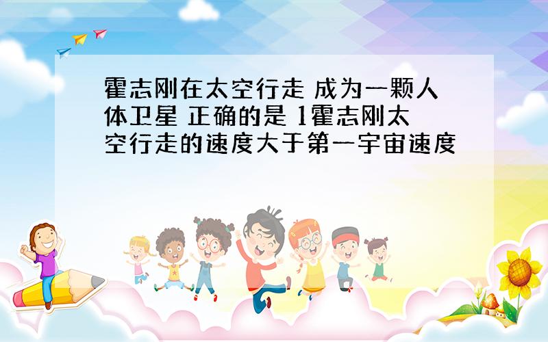 霍志刚在太空行走 成为一颗人体卫星 正确的是 1霍志刚太空行走的速度大于第一宇宙速度