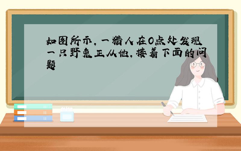 如图所示,一猎人在O点处发现一只野兔正从他,接着下面的问题