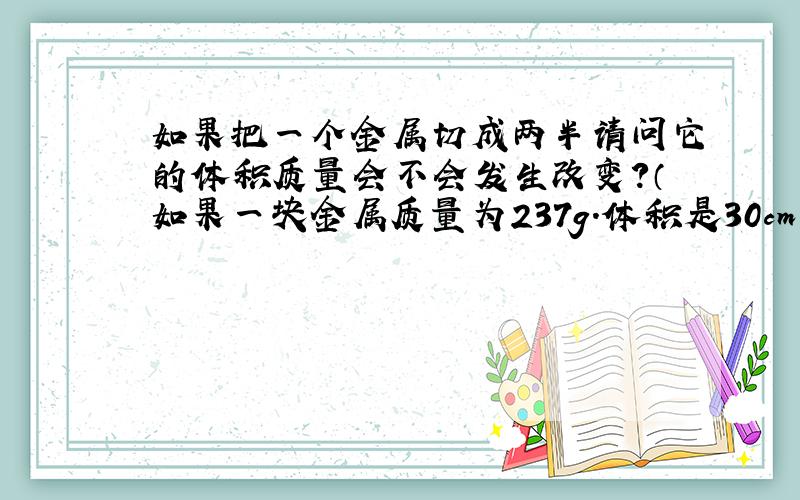 如果把一个金属切成两半请问它的体积质量会不会发生改变?（如果一块金属质量为237g.体积是30cm³.