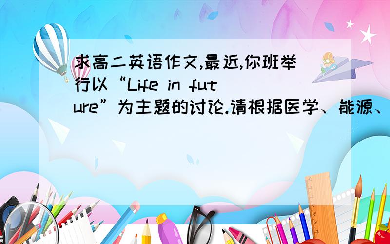 求高二英语作文,最近,你班举行以“Life in future”为主题的讨论.请根据医学、能源、旅游、日常生活几个方面,