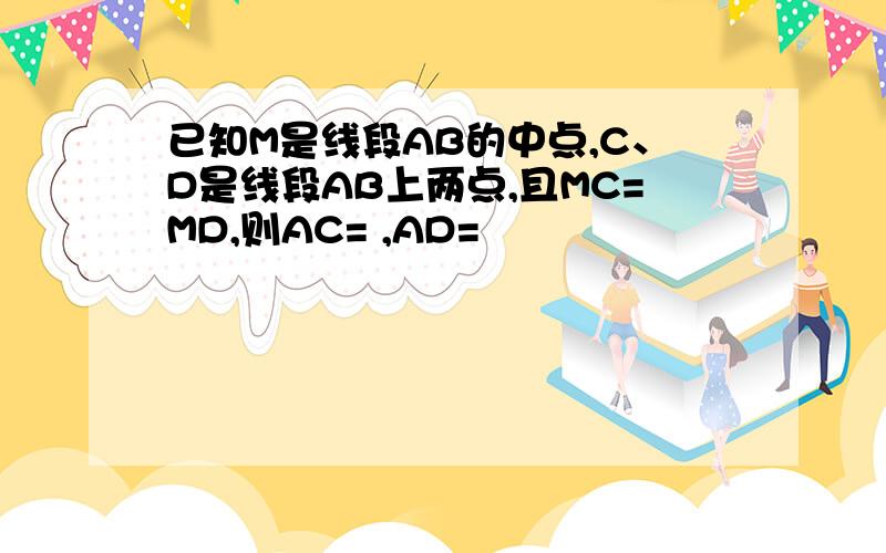 已知M是线段AB的中点,C、D是线段AB上两点,且MC=MD,则AC= ,AD=