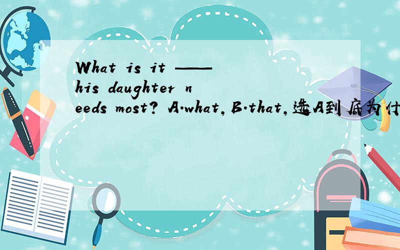 What is it —— his daughter needs most? A.what,B.that,选A到底为什么