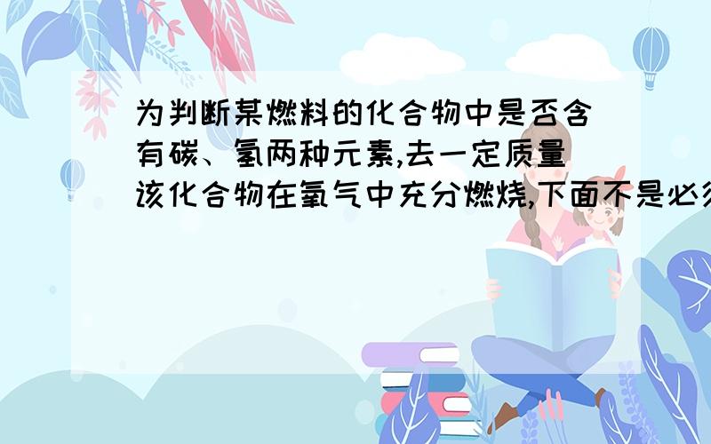 为判断某燃料的化合物中是否含有碳、氢两种元素,去一定质量该化合物在氧气中充分燃烧,下面不是必须进行的实验步骤有