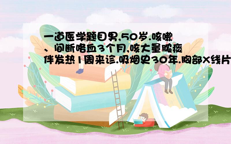 一道医学题目男,50岁.咳嗽、间断咯血3个月,咳大量脓痰伴发热1周来诊.吸烟史30年.胸部X线片示左下肺阴影伴空洞,洞壁