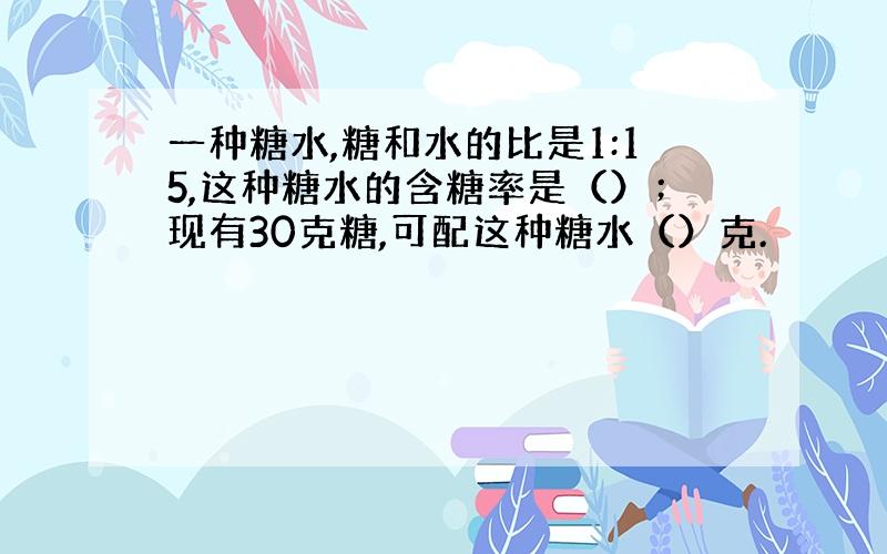 一种糖水,糖和水的比是1:15,这种糖水的含糖率是（）；现有30克糖,可配这种糖水（）克.