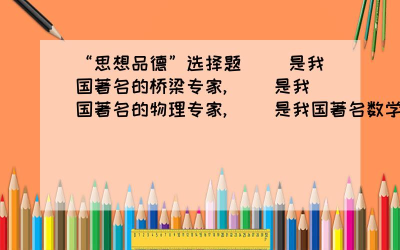 “思想品德”选择题（ ）是我国著名的桥梁专家,（ ）是我国著名的物理专家,（ ）是我国著名数学家.A陈景润 B 杨振宇