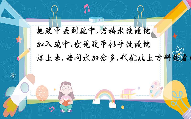 把硬币丢到碗中,若将水慢慢地加入碗中,发现硬币似乎慢慢地浮上来,请问水加愈多,我们从上方斜处看到的