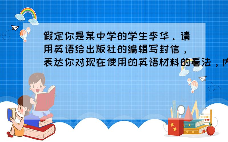 假定你是某中学的学生李华。请用英语给出版社的编辑写封信，表达你对现在使用的英语材料的看法，内容主要包括：