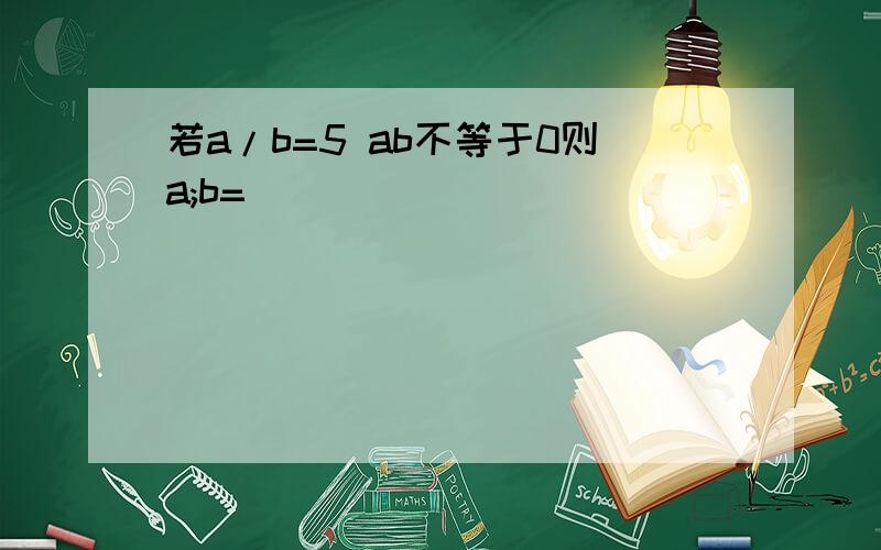 若a/b=5 ab不等于0则a;b=