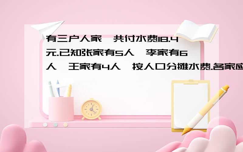 有三户人家,共付水费18.4元.已知张家有5人,李家有6人,王家有4人,按人口分摊水费.各家应付多少元?