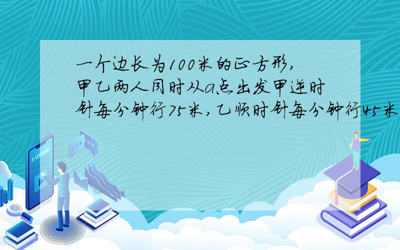 一个边长为100米的正方形,甲乙两人同时从a点出发甲逆时针每分钟行75米,乙顺时针每分钟行45米.两人第一