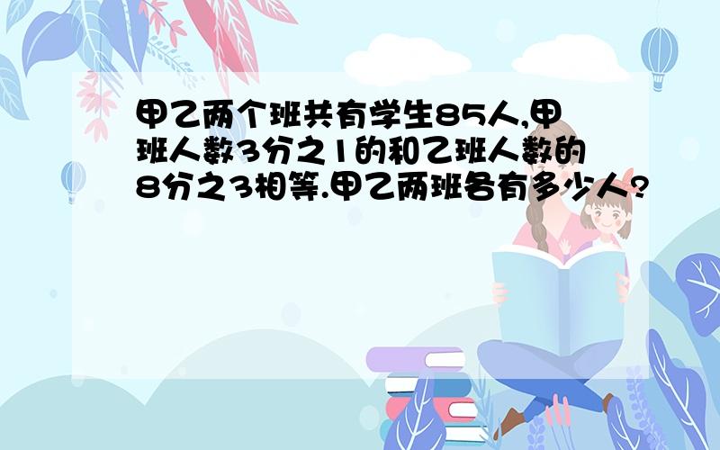 甲乙两个班共有学生85人,甲班人数3分之1的和乙班人数的8分之3相等.甲乙两班各有多少人?