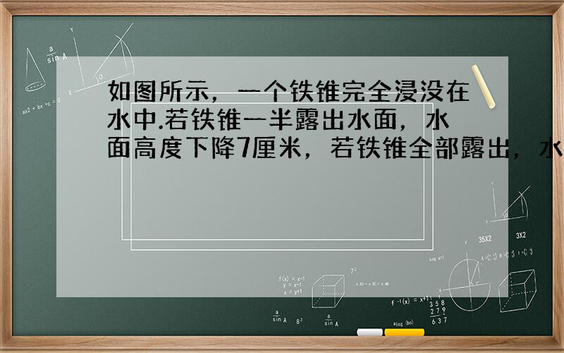 如图所示，一个铁锥完全浸没在水中.若铁锥一半露出水面，水面高度下降7厘米，若铁锥全部露出，水面高度共下降（　　）厘米.