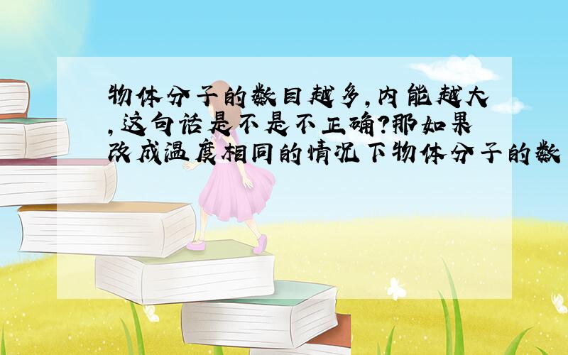 物体分子的数目越多,内能越大,这句话是不是不正确?那如果改成温度相同的情况下物体分子的数目越多