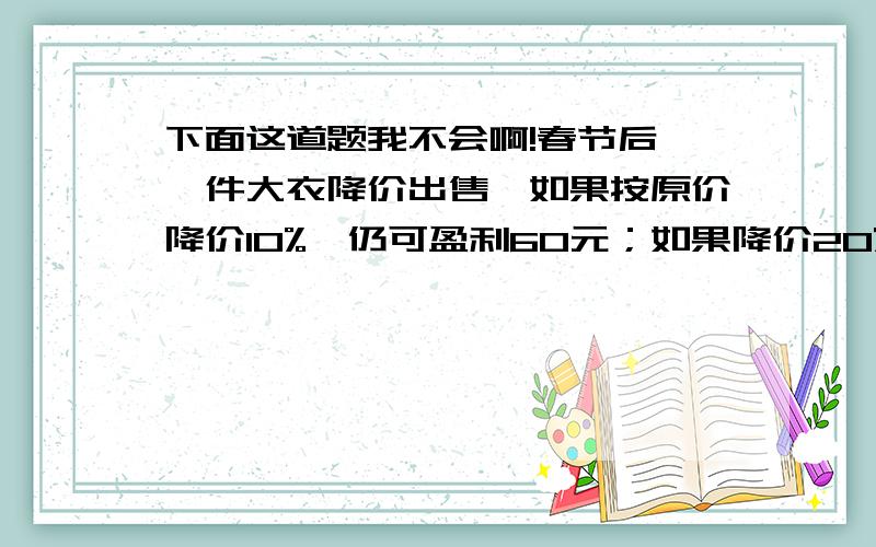 下面这道题我不会啊!春节后,一件大衣降价出售,如果按原价降价10%,仍可盈利60元；如果降价20%,就要亏损80元.这件