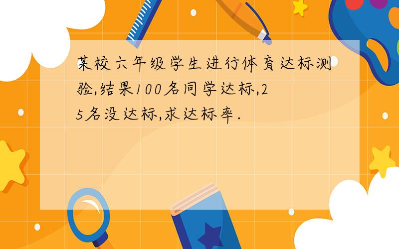 某校六年级学生进行体育达标测验,结果100名同学达标,25名没达标,求达标率.