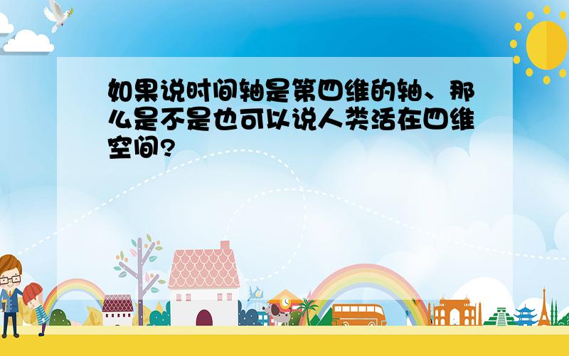 如果说时间轴是第四维的轴、那么是不是也可以说人类活在四维空间?