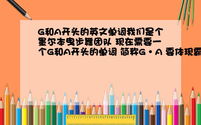 G和A开头的英文单词我们是个墨尔本曳步舞团队 现在需要一个G和A开头的单词 简称G·A 要体现霸气嚣张的如果有另外的好单