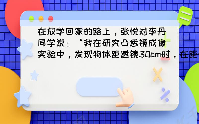 在放学回家的路上，张悦对李丹同学说：“我在研究凸透镜成像实验中，发现物体距透镜30cm时，在距物体40cm的光屏上得到一