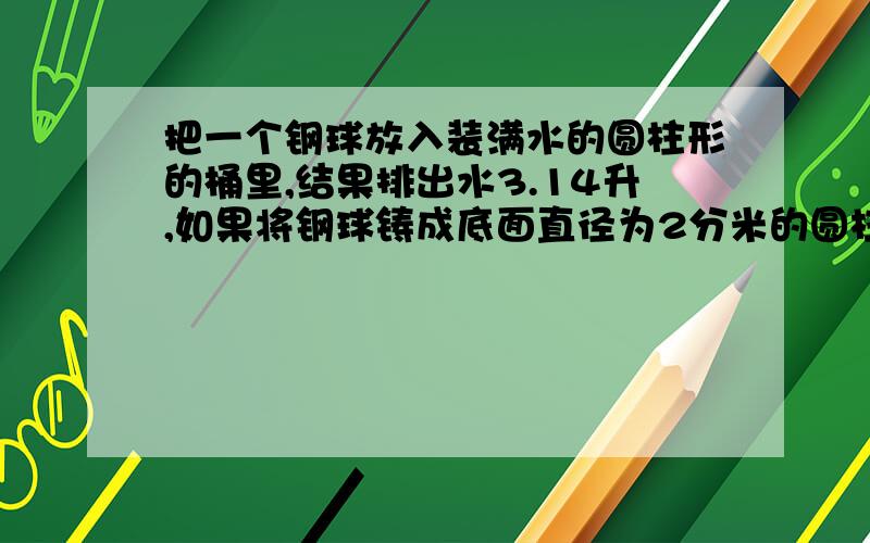 把一个钢球放入装满水的圆柱形的桶里,结果排出水3.14升,如果将钢球铸成底面直径为2分米的圆柱,它的高是（ ）.