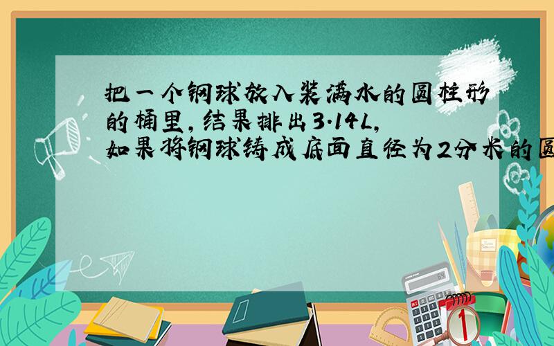 把一个钢球放入装满水的圆柱形的桶里,结果排出3.14L,如果将钢球铸成底面直径为2分米的圆柱体,它的高是