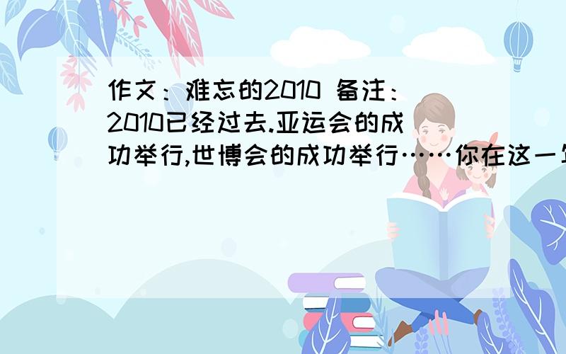 作文：难忘的2010 备注：2010已经过去.亚运会的成功举行,世博会的成功举行……你在这一年里有什么事情要和大家分享的