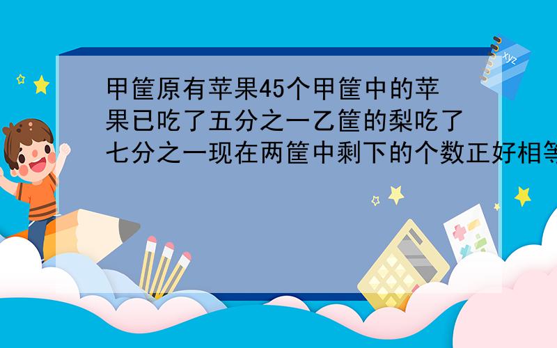 甲筐原有苹果45个甲筐中的苹果已吃了五分之一乙筐的梨吃了七分之一现在两筐中剩下的个数正好相等乙筐原有梨多少个