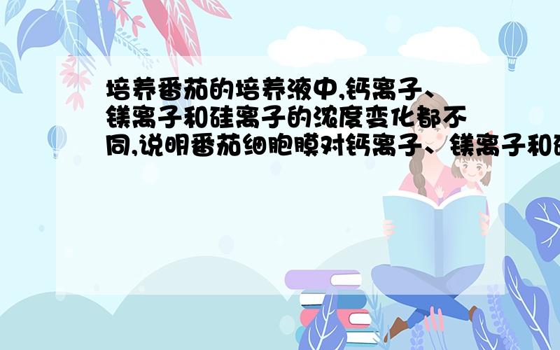 培养番茄的培养液中,钙离子、镁离子和硅离子的浓度变化都不同,说明番茄细胞膜对钙离子、镁离子和硅离子的吸收具有______