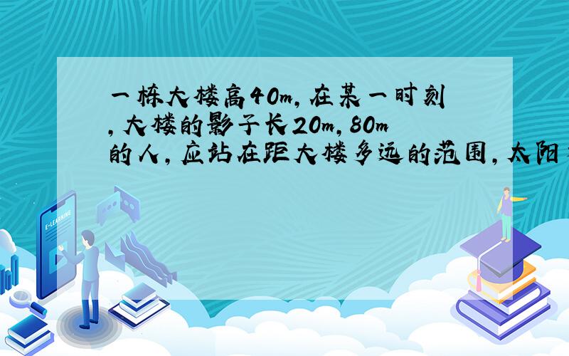 一栋大楼高40m,在某一时刻,大楼的影子长20m,80m的人,应站在距大楼多远的范围,太阳才照不到他