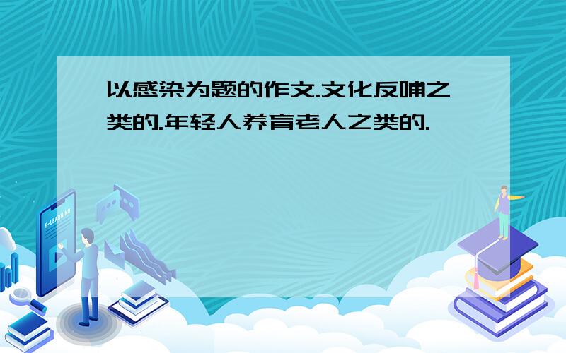 以感染为题的作文.文化反哺之类的.年轻人养育老人之类的.