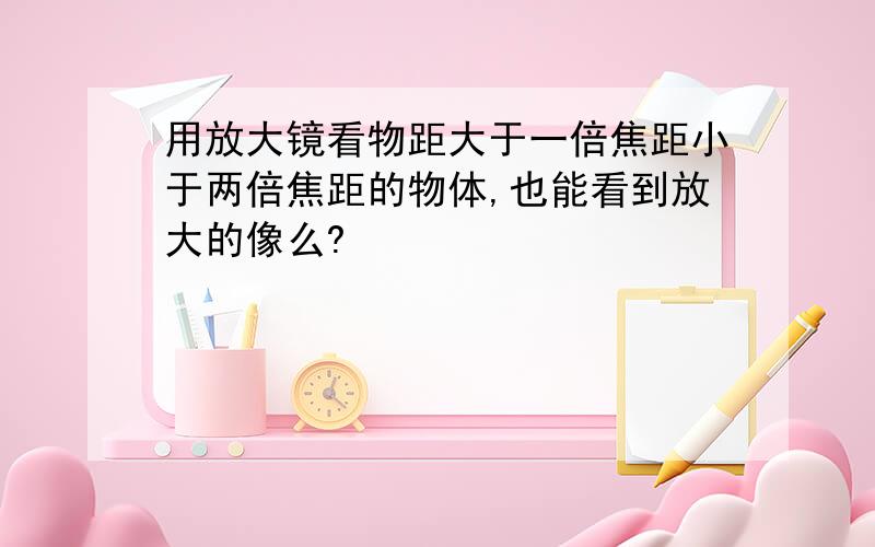 用放大镜看物距大于一倍焦距小于两倍焦距的物体,也能看到放大的像么?