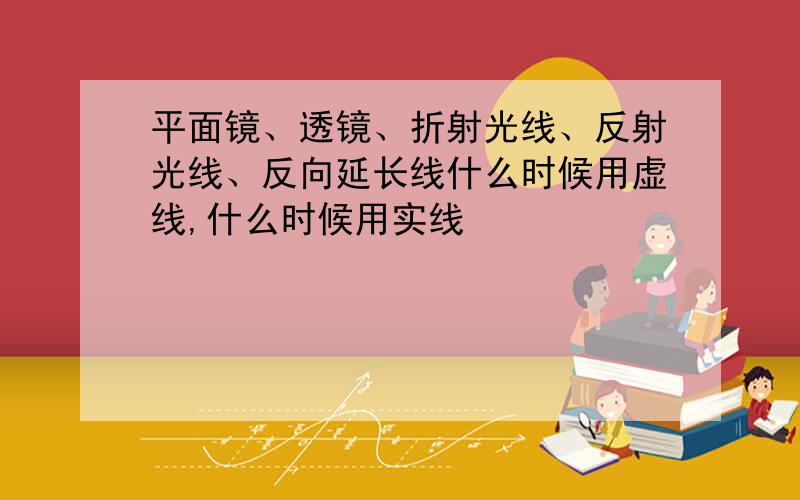 平面镜、透镜、折射光线、反射光线、反向延长线什么时候用虚线,什么时候用实线