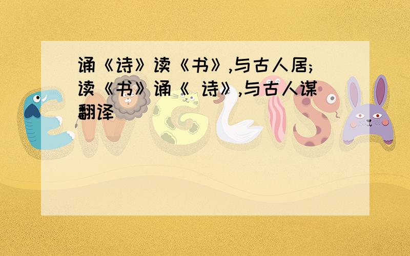 诵《诗》读《书》,与古人居;读《书》诵《 诗》,与古人谋翻译