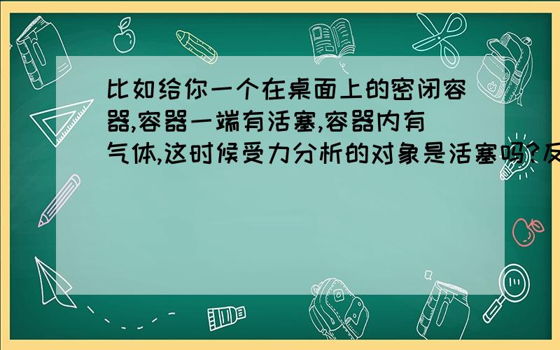 比如给你一个在桌面上的密闭容器,容器一端有活塞,容器内有气体,这时候受力分析的对象是活塞吗?反正就这类问题的意思了,