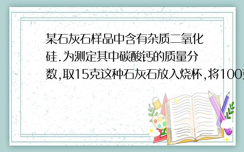 某石灰石样品中含有杂质二氧化硅.为测定其中碳酸钙的质量分数,取15克这种石灰石放入烧杯,将100克稀盐酸平均分成四份,先