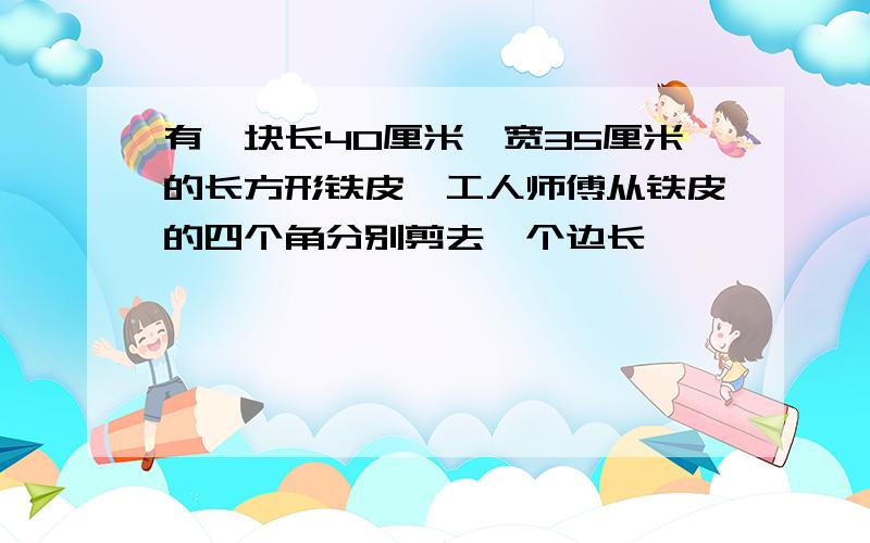 有一块长40厘米,宽35厘米的长方形铁皮,工人师傅从铁皮的四个角分别剪去一个边长