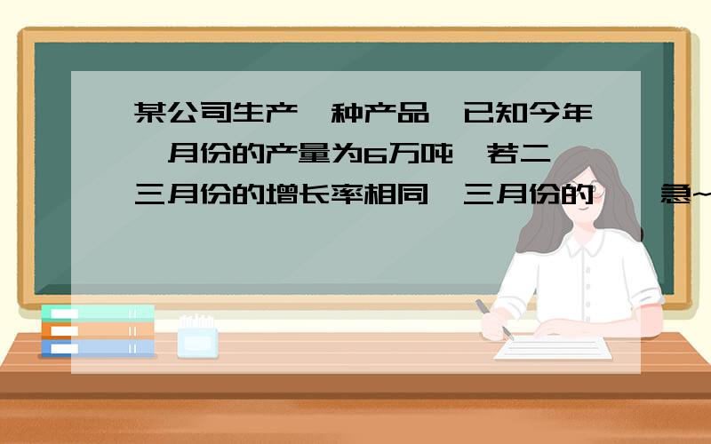 某公司生产一种产品,已知今年一月份的产量为6万吨,若二、三月份的增长率相同,三月份的……急~