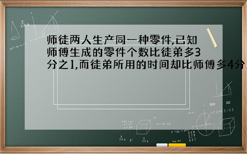 师徒两人生产同一种零件,已知师傅生成的零件个数比徒弟多3分之1,而徒弟所用的时间却比师傅多4分之1.师徒